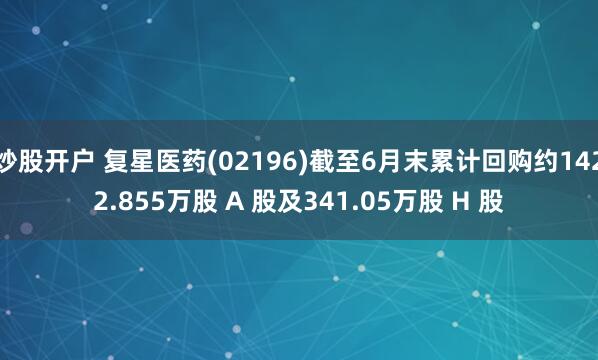 炒股开户 复星医药(02196)截至6月末累计回购约1422.855万股 A 股及341.05万股 H 股