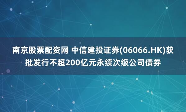 南京股票配资网 中信建投证券(06066.HK)获批发行不超200亿元永续次级公司债券