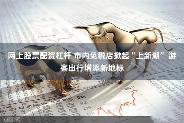网上股票配资杠杆 市内免税店掀起“上新潮” 游客出行增添新地标
