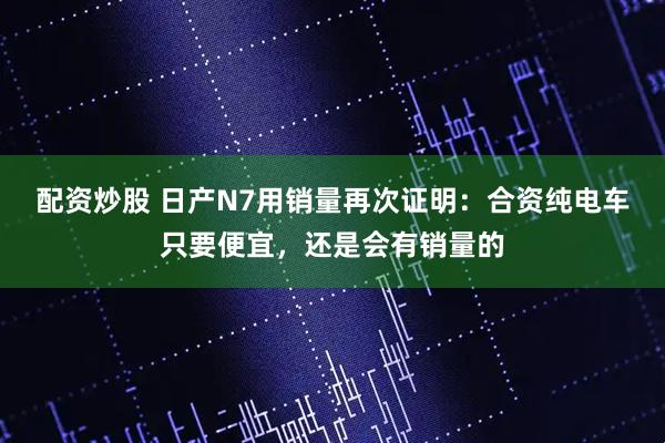 配资炒股 日产N7用销量再次证明：合资纯电车只要便宜，还是会有销量的