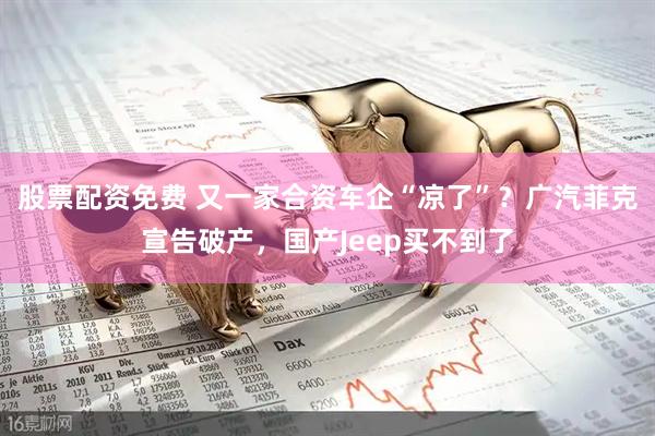 股票配资免费 又一家合资车企“凉了”？广汽菲克宣告破产，国产Jeep买不到了