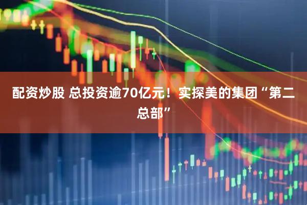 配资炒股 总投资逾70亿元！实探美的集团“第二总部”