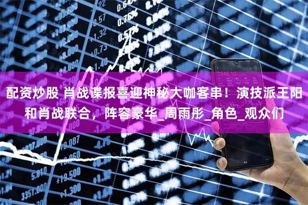 配资炒股 肖战谍报喜迎神秘大咖客串！演技派王阳和肖战联合，阵容豪华_周雨彤_角色_观众们