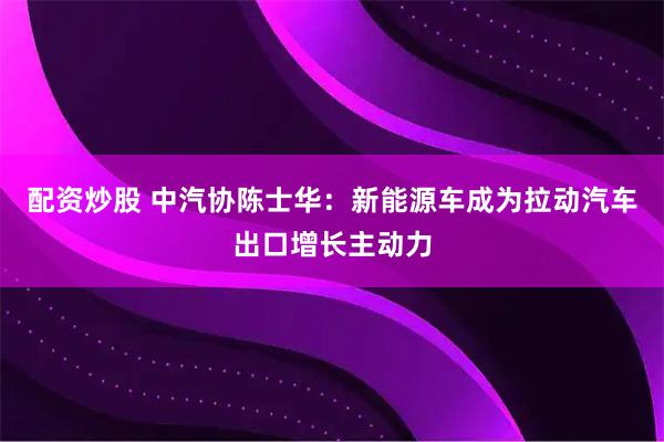 配资炒股 中汽协陈士华：新能源车成为拉动汽车出口增长主动力